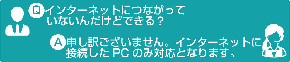 インターネットに繋がっていないんだけどできる？申し訳ございません。インターネットに接続したPCのみ対応となります。